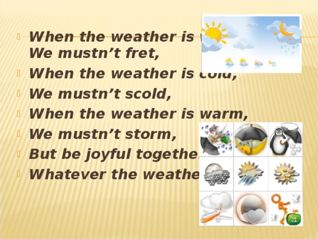 When the weather is wet  We mustn’t fret, When the weather is cold, We mustn’t scold, When the weather is warm, We mustn’t storm, But be joyful together, Whatever the weather.