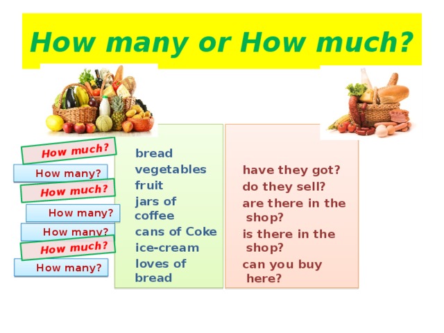 How much?  How much?  How much? How many or How much?    bread   have they got?  vegetables  fruit  do they sell?  jars of coffee  are there in the shop?  is there in the shop?  cans of Coke  can you buy here?  ice-cream   loves of bread     How many?  How many?  How many?  How many?