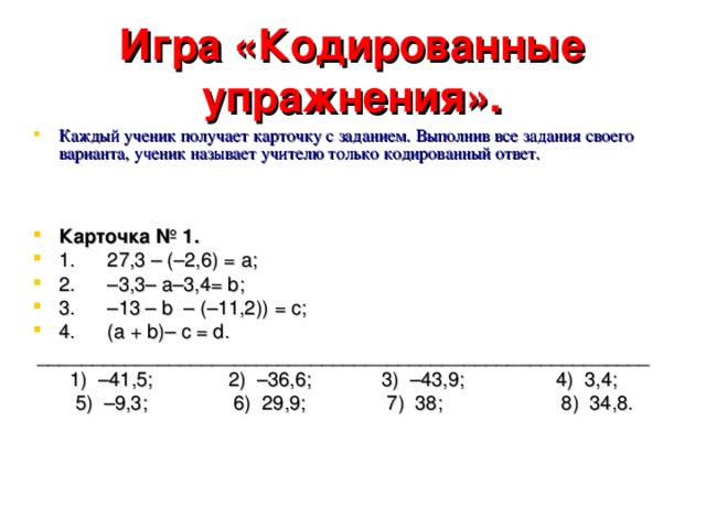 Игра «Кодированные упражнения». Каждый ученик получает карточку с заданием. Выполнив все задания своего варианта, ученик называет учителю только кодированный ответ.    Карточка № 1. 1. 27,3 – (–2,6) = а; 2. –3,3– а–3,4= b; 3. –13 – b – (–11,2)) = с; 4. (а + b)– с = d.  ________________________________________________________  1) –41,5; 2) –36,6; 3) –43,9; 4) 3,4;  5) –9,3; 6) 29,9; 7) 38; 8) 34,8.