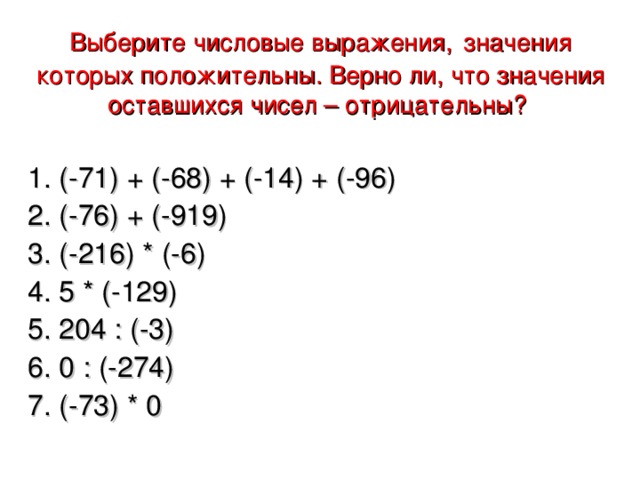 Выберите числовые выражения,  значения которых положительны. Верно ли, что значения оставшихся чисел – отрицательны?  1. (-71) + (-68) + (-14) + (-96) 2. (-76) + (-919) 3. (-216) * (-6) 4. 5 * (-129) 5. 204 : (-3) 6. 0 : (-274) 7. (-73) * 0