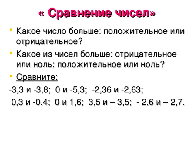 « Сравнение чисел»   Какое число больше: положительное или отрицательное? Какое из чисел больше: отрицательное или ноль; положительное или ноль? Сравните:  -3,3 и -3,8; 0 и -5,3; -2,36 и -2,63;  0,3 и -0,4; 0 и 1,6; 3,5 и – 3,5; - 2,6 и – 2,7.