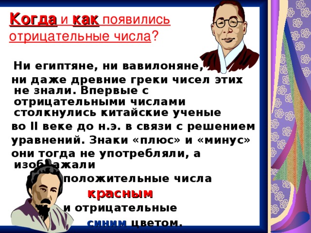 Когда и как появились  отрицательные числа ?  Ни египтяне, ни вавилоняне,  ни даже древние греки чисел этих не знали. Впервые с отрицательными числами столкнулись китайские ученые  во II веке до н.э. в связи с решением  уравнений. Знаки «плюс» и «минус»  они тогда не употребляли, а изображали  положительные числа  красным   и отрицательные   синим  цветом.