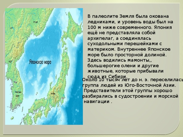 В палеолите Земля была окована ледниками, и уровень воды был на 100 м ниже современного. Япония ещё не представляла собой архипелаг, а соединялась суходольными перешейками с материком. Внутреннее Японское море было просторной долиной. Здесь водились мамонты,, большерогие олени и другие животные, которые прибывали сюда из Сибири. Около 10 тысяч лет до н. э. переселилась группа людей из Юго-Восточной Азии.  Представители этой группы хорошо разбирались в судостроении и морской  навигации .