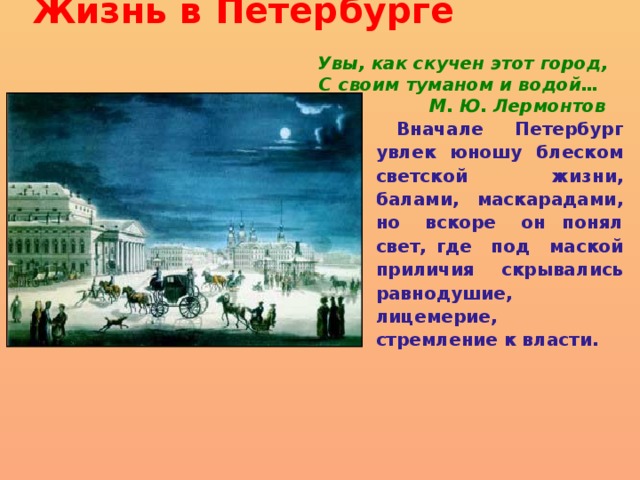 Жизнь в Петербурге    Увы, как скучен этот город,  С своим туманом и водой…  М. Ю. Лермонтов  Вначале Петербург увлек юношу блеском светской жизни, балами, маскарадами, но вскоре он понял свет, где под маской приличия скрывались равнодушие, лицемерие, стремление к власти.