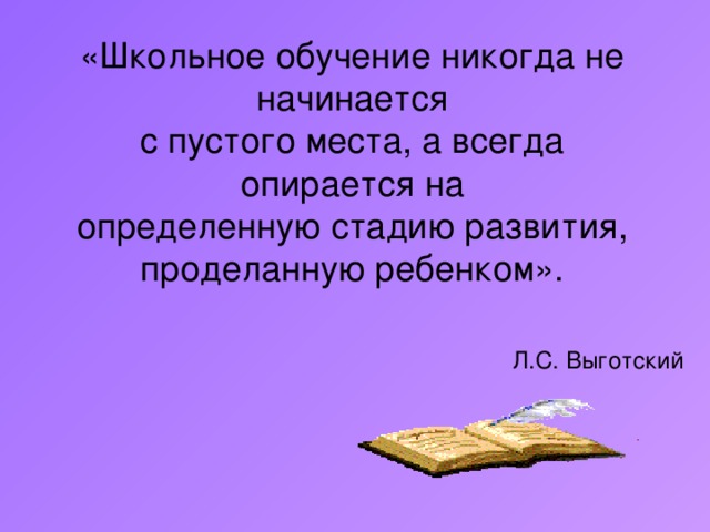 «Школьное обучение никогда не начинается  с пустого места, а всегда опирается на определенную стадию развития, проделанную ребенком». Л.С. Выготский