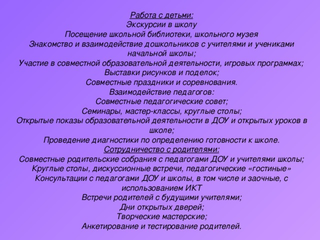 Работа с детьми: Экскурсии в школу Посещение школьной библиотеки, школьного музея Знакомство и взаимодействие дошкольников с учителями и учениками начальной школы; Участие в совместной образовательной деятельности, игровых программах; Выставки рисунков и поделок; Совместные праздники и соревнования. Взаимодействие педагогов: Совместные педагогические совет; Семинары, мастер-классы, круглые столы; Открытые показы образовательной деятельности в ДОУ и открытых уроков в школе; Проведение диагностики по определению готовности к школе. Сотрудничество с родителями: Совместные родительские собрания с педагогами ДОУ и учителями школы; Круглые столы, дискуссионные встречи, педагогические «гостиные» Консультации с педагогами ДОУ и школы, в том числе и заочные, с использованием ИКТ Встречи родителей с будущими учителями; Дни открытых дверей; Творческие мастерские; Анкетирование и тестирование родителей.