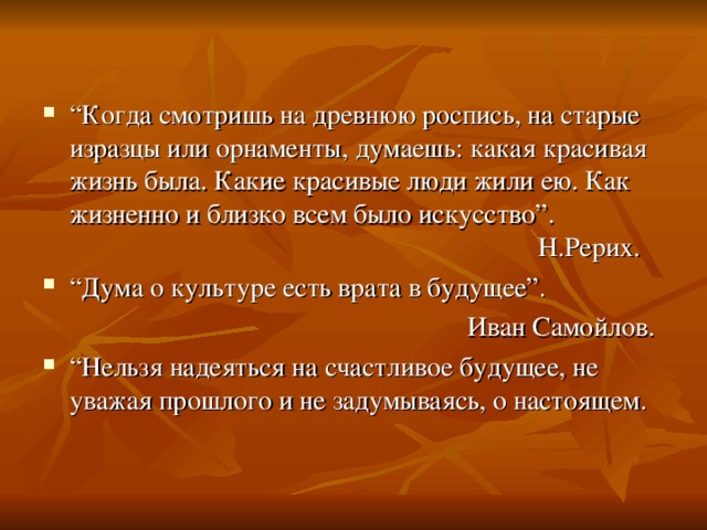 “ Когда смотришь на древнюю роспись, на старые изразцы или орнаменты, думаешь: какая красивая жизнь была. Какие красивые люди жили ею. Как жизненно и близко всем было искусство”.        Н.Рерих. “ Дума о культуре есть врата в будущее”.        Иван Самойлов. “ Нельзя надеяться на счастливое будущее, не уважая прошлого и не задумываясь, о настоящем.