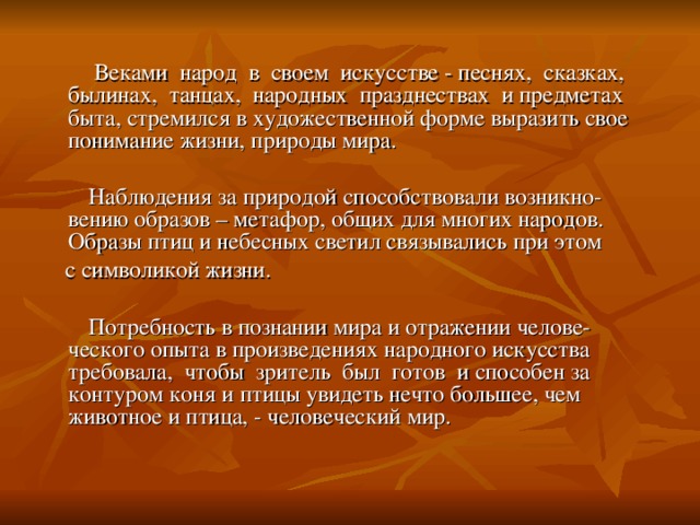 Веками народ в своем искусстве - песнях, сказках, былинах, танцах, народных празднествах и предметах быта, стремился в художественной форме выразить свое понимание жизни, природы мира.  Наблюдения за природой способствовали возникно-вению образов – метафор, общих для многих народов. Образы птиц и небесных светил связывались при этом  с символикой жизни.  Потребность в познании мира и отражении челове-ческого опыта в произведениях народного искусства требовала, чтобы зритель был готов и способен за контуром коня и птицы увидеть нечто большее, чем животное и птица, - человеческий мир.