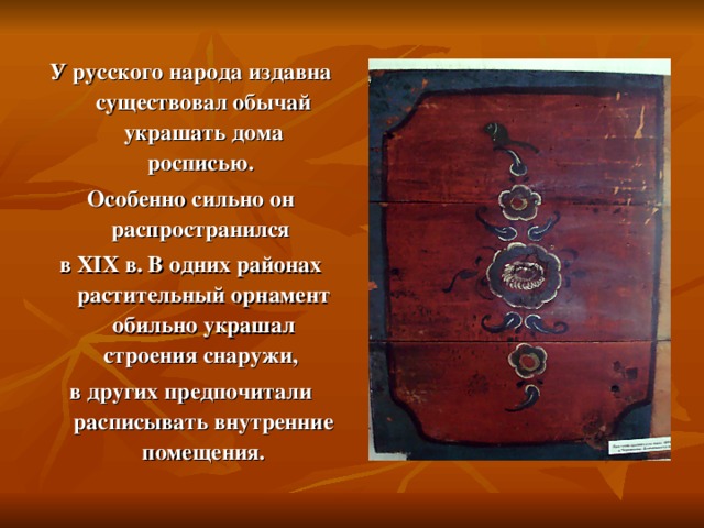 У русского народа издавна существовал обычай украшать дома росписью. Особенно сильно он распространился в XIX в. В одних районах растительный орнамент обильно украшал строения снаружи, в других предпочитали расписывать внутренние помещения.