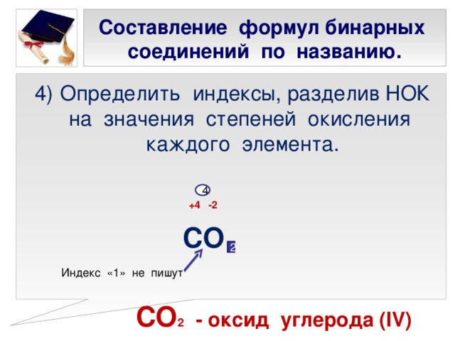 Составление формул бинарных соединений по названию. Определить индексы, разделив НОК на значения степеней окисления каждого элемента.  +4 -2  СО   СО 2 - оксид углерода ( IV) 4 2