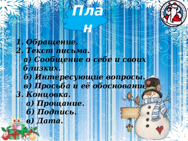 План 1. Обращение. 2. Текст письма.  а) Сообщение о себе и своих близких.  б) Интересующие вопросы.  в) Просьба и её обоснование. 3. Концовка.  а) Прощание.  б) Подпись.  в) Дата.