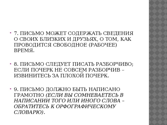 7. Письмо может содержать сведения о своих близких и друзьях, о том, как проводится свободное (рабочее) время.   8. Письмо следует писать разборчиво; если почерк не совсем разборчив – извинитесь за плохой почерк.   9. Письмо должно быть написано грамотно (если вы сомневаетесь в написании того или иного слова – обратитесь к орфографическому словарю) .