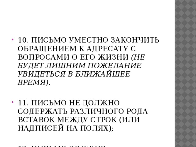 10. Письмо уместно закончить обращением к адресату с вопросами о его жизни (не будет лишним пожелание увидеться в ближайшее время) .   11. Письмо не должно содержать различного рода вставок между строк (или надписей на полях); 12. Письмо должно заканчиваться подписью адресанта.