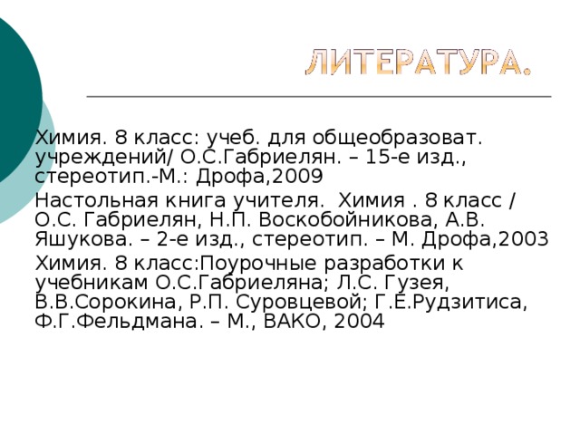   Химия. 8 класс: учеб. для общеобразоват. учреждений/ О.С.Габриелян. – 15-е изд., стереотип.-М.: Дрофа,2009 Настольная книга учителя. Химия . 8 класс / О.С. Габриелян, Н.П. Воскобойникова, А.В. Яшукова. – 2-е изд., стереотип. – М. Дрофа,2003 Химия. 8 класс:Поурочные разработки к учебникам О.С.Габриеляна; Л.С. Гузея, В.В.Сорокина, Р.П. Суровцевой; Г.Е.Рудзитиса, Ф.Г.Фельдмана. – М., ВАКО, 2004