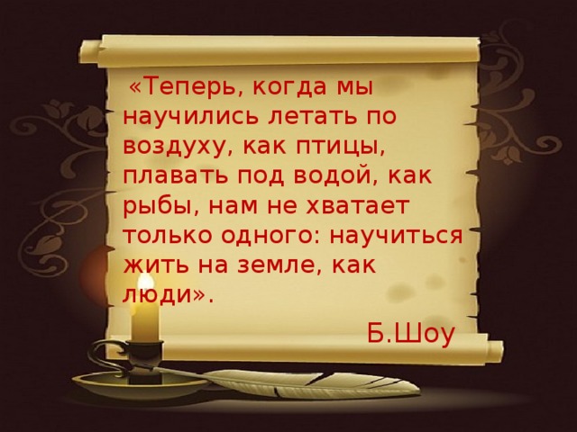 «Теперь, когда мы научились летать по воздуху, как птицы, плавать под водой, как рыбы, нам не хватает только одного: научиться жить на земле, как люди».   Б.Шоу