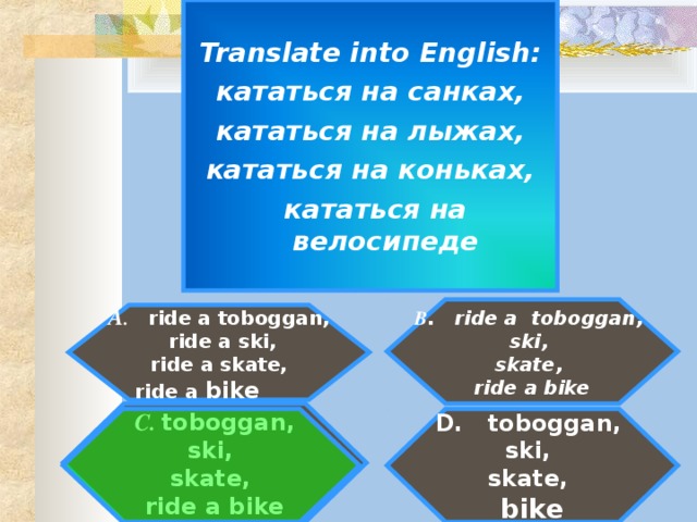 Translate into English : кататься на санках,  кататься на лыжах, кататься на коньках,  кататься на велосипеде   B . ride a toboggan, ski, skate, ride a bike   A . ride a toboggan,  ride a ski,  ride a skate,  ride a bike   C. toboggan, ski, skate, ride a bike  D. toboggan, ski, skate, bike