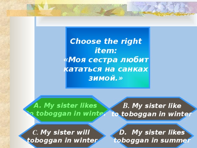 Choose the right item : «Моя сестра любит кататься на санках зимой.»  My sister likes to toboggan in winter   B. My sister like to toboggan in winter   D. My sister likes toboggan in summer C. My sister will toboggan in winter