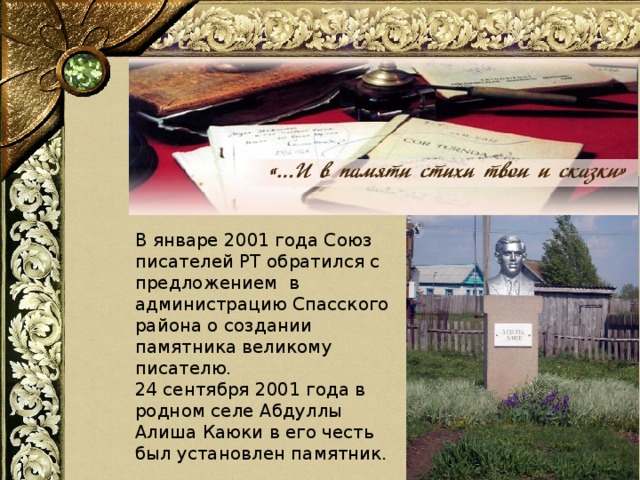 В январе 2001 года Союз писателей РТ обратился с предложением в администрацию Спасского района о создании памятника великому писателю.  24 сентября 2001 года в родном селе Абдуллы Алиша Каюки в его честь был установлен памятник.