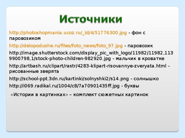 http://photoshopmania.ucoz.ru/_ld/4/51776300.jpg - фон с паровозиком http://delopodushe.ru/files/foto_news/foto_97.jpg - паровозик http://image.shutterstock.com/display_pic_with_logo/11982/11982,1139900798,1/stock-photo-children-982920.jpg - мальчик в кроватке http://artbash.ru/clipart/rastr/4283-klipart-risovannye-zveryata.html - рисованные зверята http://school-ppt.3dn.ru/kartinki/solnyshki2/s14.png - солнышко http://i069.radikal.ru/1004/c8/7a70901435ff.jpg - буквы «Истории в картинках» – комплект сюжетных картинок