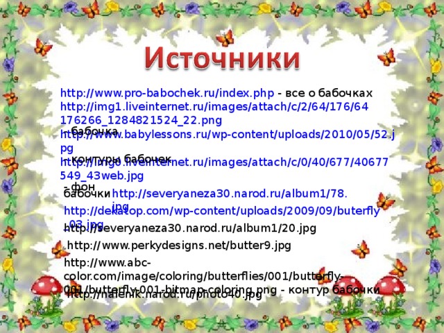 http://www.pro-babochek.ru/index.php - все о бабочках http://img1.liveinternet.ru/images/attach/c/2/64/176/64176266_1284821524_22.png - бабочка http://www.babylessons.ru/wp-content/uploads/2010/05/52.jpg - контуры бабочек http://img0.liveinternet.ru/images/attach/c/0/40/677/40677549_43web.jpg - фон http://severyaneza30.narod.ru/album1/78.jpg бабочки http://dekatop.com/wp-content/uploads/2009/09/buterfly_03.jpg http://severyaneza30.narod.ru/album1/20.jpg http://www.perkydesigns.net/butter9.jpg http://www.abc-color.com/image/coloring/butterflies/001/butterfly-001/butterfly-001-bitmap-coloring.png - контур бабочки http://nalenik.narod.ru/photo40.jpg