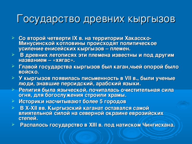 Государство древних кыргызов Со второй четверти IX в. на территории Хакасско- Минусинской котловины происходят политическое усиление енисейских кыргызов – племен.  В древних летописях эти племена известны и под другим названием – «хягас». Главой государства кыргызов был каган,чьей опорой было войско. У кыргызов появилась письменность в VII в., были ученые люди, знавшие персидский, арабский языки. Религия была языческой, почиталась очистительная сила огня, для богослужения строили храмы. Историки насчитывают более 5 городов  В X - XII вв. Кыргызский каганат оставался самой влиятельной силой на северной окраине еврозийских степей.  Распалось государство в XIII в. под натиском Чингисхана.