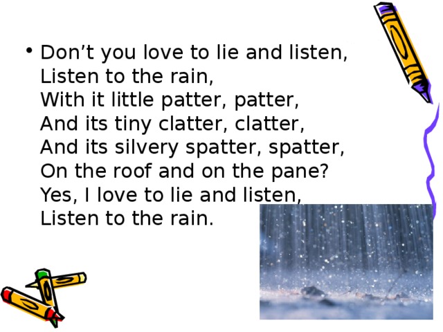 Don’t you love to lie and listen,  Listen to the rain,  With it little patter, patter,  And its tiny clatter, clatter,  And its silvery spatter, spatter,  On the roof and on the pane?  Yes, I love to lie and listen,  Listen to the rain.
