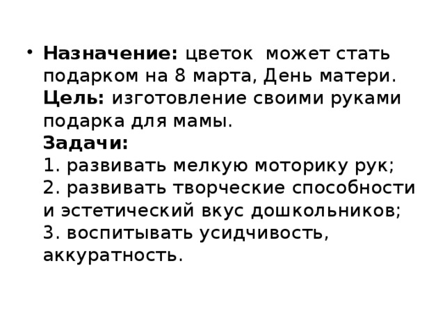 Назначение: цветок может стать подарком на 8 марта, День матери.  Цель: изготовление своими руками подарка для мамы.  Задачи:  1. развивать мелкую моторику рук;  2. развивать творческие способности и эстетический вкус дошкольников;  3. воспитывать усидчивость, аккуратность.