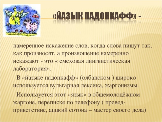 намеренное искажение слов, когда слова пишут так, как произносят, а произношение намеренно искажают - это « смеховая лингвистическая лаборатория».  В «йазыке падонкафф» (олбанском ) широко используется вульгарная лексика, жаргонизмы.  Используется этот «язык» в общемолодёжном жаргоне, переписке по телефону ( превед- приветствие, аццкий сотона – мастер своего дела)