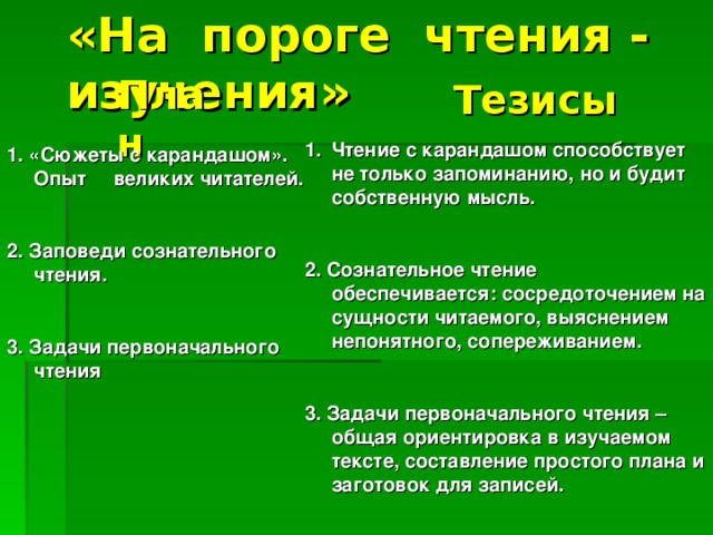 «На пороге чтения - изучения» План Тезисы Чтение с карандашом способствует не только запоминанию, но и будит собственную мысль.  2. Сознательное чтение обеспечивается: сосредоточением на сущности читаемого, выяснением непонятного, сопереживанием.  3. Задачи первоначального чтения – общая ориентировка в изучаемом тексте, составление простого плана и заготовок для записей.    1. «Сюжеты с карандашом». Опыт великих читателей.  2. Заповеди сознательного чтения.  3. Задачи первоначального чтения