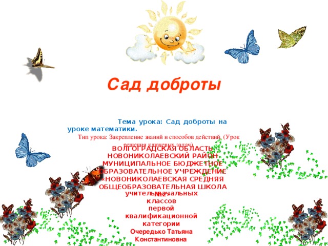 Сад доброты  Тема урока: Сад доброты на уроке математики. Тип урока: Закрепление знаний и способов действий. (Урок решения ключевых задач). ВОЛГОГРАДСКАЯ ОБЛАСТЬ НОВОНИКОЛАЕВСКИЙ РАЙОН МУНИЦИПАЛЬНОЕ БЮДЖЕТНОЕ ОБРАЗОВАТЕЛЬНОЕ УЧРЕЖДЕНИЕ «НОВОНИКОЛАЕВСКАЯ СРЕДНЯЯ ОБЩЕОБРАЗОВАТЕЛЬНАЯ ШКОЛА №2» учитель начальных классов первой квалификационной категории Очередько Татьяна Константиновна