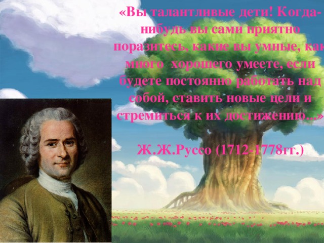 «Вы талантливые дети! Когда-нибудь вы сами приятно поразитесь, какие вы умные, как много хорошего умеете, если будете постоянно работать над собой, ставить новые цели и стремиться к их достижению...»   Ж.Ж.Руссо (1712-1778гг.)