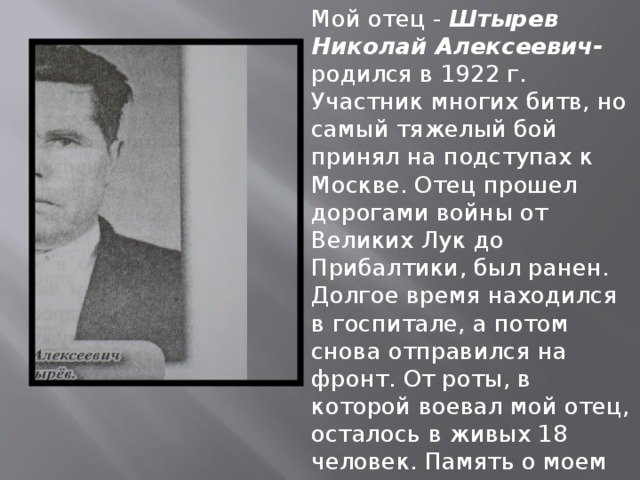 Мой отец - Штырев Николай Алексеевич- родился в 1922 г. Участник многих битв, но самый тяжелый бой принял на подступах к Москве. Отец прошел дорогами войны от Великих Лук до Прибалтики, был ранен. Долгое время находился в госпитале, а потом снова отправился на фронт. От роты, в которой воевал мой отец, осталось в живых 18 человек. Память о моем отце всегда в моем сердце Лысенкова Зинаида Николаевна - библиотекарь