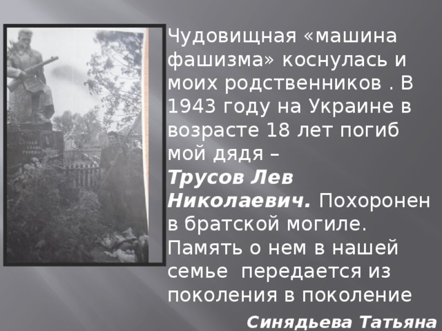 Чудовищная «машина фашизма» коснулась и моих родственников . В 1943 году на Украине в возрасте 18 лет погиб мой дядя – Трусов Лев Николаевич. Похоронен в братской могиле. Память о нем в нашей семье передается из поколения в поколение  Синядьева Татьяна Александровна - преподаватель