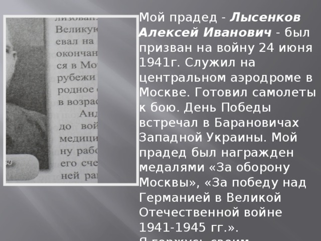 Мой прадед - Лысенков Алексей Иванович - был призван на войну 24 июня 1941г. Служил на центральном аэродроме в Москве. Готовил самолеты к бою. День Победы встречал в Барановичах Западной Украины. Мой прадед был награжден медалями «За оборону Москвы», «За победу над Германией в Великой Отечественной войне 1941-1945 гг.». Я горжусь своим прадедом. Лысенков Алексей, обучающийся 2 курса