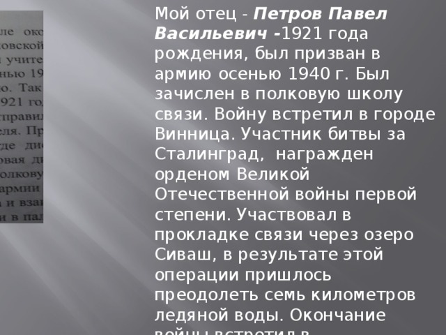 Мой отец - Петров Павел Васильевич - 1921 года рождения, был призван в армию осенью 1940 г. Был зачислен в полковую школу связи. Войну встретил в городе Винница. Участник битвы за Сталинград, награжден орденом Великой Отечественной войны первой степени. Участвовал в прокладке связи через озеро Сиваш, в результате этой операции пришлось преодолеть семь километров ледяной воды. Окончание войны встретил в Чехословакии. Память о моем отце всегда в моем сердце. Бескова Елена Павловна - преподаватель