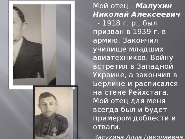 Мой отец - Малухин Николай Алексеевич  - 1918 г. р., был призван в 1939 г. в армию. Закончил училище младших авиатехников. Войну встретил в Западной Украине, а закончил в Берлине и расписался на стене Рейхстага. Мой отец для меня всегда был и будет примером доблести и отваги. Засухина Алла Николаевна - преподаватель