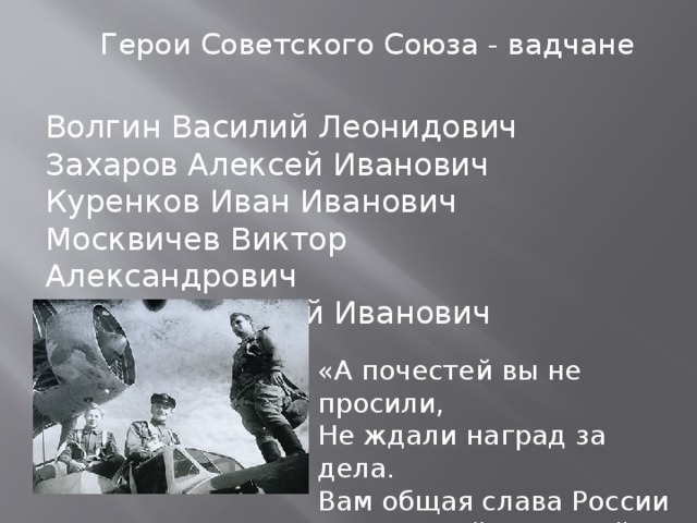 Герои Советского Союза - вадчане Волгин Василий Леонидович Захаров Алексей Иванович Куренков Иван Иванович Москвичев Виктор Александрович Поющев Алексей Иванович «А почестей вы не просили, Не ждали наград за дела. Вам общая слава России Солдатской наградой была»