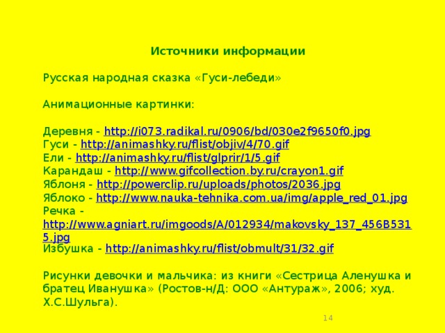 Источники информации  Русская народная сказка «Гуси-лебеди» Анимационные картинки: Деревня - http://i073.radikal.ru/0906/bd/030e2f9650f0.jpg Гуси - http://animashky.ru/flist/objiv/4/70.gif Ели - http://animashky.ru/flist/glprir/1/5.gif Карандаш - http://www.gifcollection.by.ru/crayon1.gif Яблоня - http://powerclip.ru/uploads/photos/2036.jpg Яблоко - http://www.nauka-tehnika.com.ua/img/apple_red_01.jpg Речка - http://www.agniart.ru/imgoods/A/012934/makovsky_137_456B5315.jpg Избушка - http://animashky.ru/flist/obmult/31/32.gif   Рисунки девочки и мальчика: из книги «Сестрица Аленушка и братец Иванушка» (Ростов-н/Д: ООО «Антураж», 2006; худ. Х.С.Шульга).