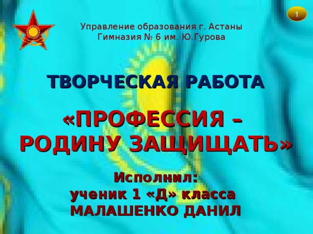 1 Управление образования г. Астаны Гимназия № 6 им. Ю.Гурова ТВОРЧЕСКАЯ РАБОТА  «ПРОФЕССИЯ –  РОДИНУ ЗАЩИЩАТЬ» Исполнил:  ученик 1 «Д» класса  МАЛАШЕНКО ДАНИЛ