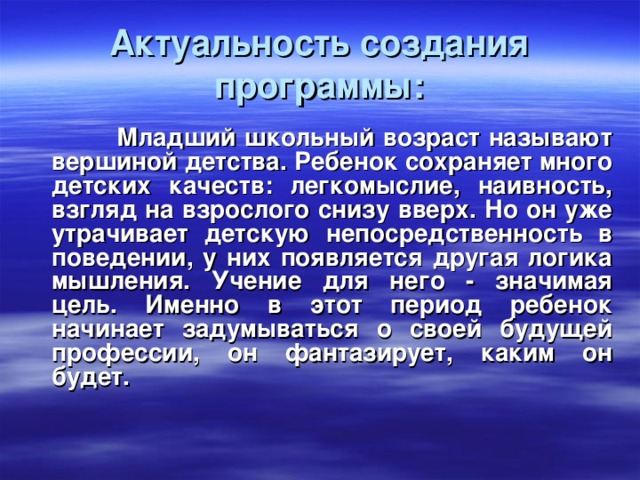 Актуальность создания программы:    Младший школьный возраст называют вершиной детства. Ребенок сохраняет много детских качеств: легкомыслие, наивность, взгляд на взрослого снизу вверх. Но он уже утрачивает детскую непосредственность в поведении, у них появляется другая логика мышления. Учение для него - значимая цель. Именно в этот период ребенок начинает задумываться о своей будущей профессии, он фантазирует, каким он будет.