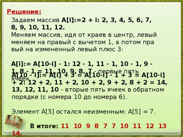 Решение: За­да­ем мас­сив A[i]:=2 + i: 2, 3, 4, 5, 6, 7, 8, 9, 10, 11, 12. Ме­ня­ем мас­сив, идя от краев в центр, левый ме­ня­ем на пра­вый с вы­че­том 1, а потом пра­вый на из­ме­нен­ный левый плюс 3:   A[i]:= A[10-i] - 1: 12 - 1, 11 - 1, 10 - 1, 9 - 1, 8 - 1 = 11, 10, 9, 8, 7 - пер­вые пять ячеек. A[10 - i]:= A[i] + 3 = A[10-i] - 1 + 3 = A[10-i] + 2: 12 + 2, 11 + 2, 10 + 2, 9 + 2, 8 + 2 = 14, 13, 12, 11, 10 - вто­рые пять ячеек в об­рат­ном по­ряд­ке (с но­ме­ра 10 до но­ме­ра 6).   Эле­мент A[5] остал­ся не­из­мен­ным: A[5] = 7.     В итоге: 11 10 9 8 7 7 10 11 12 13 14.