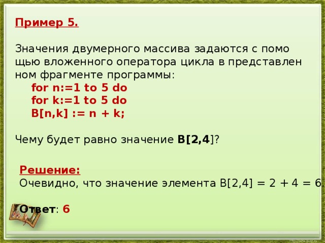 Пример 5. Зна­че­ния дву­мер­но­го мас­си­ва за­да­ют­ся с по­мо­щью вло­жен­но­го опе­ра­то­ра цикла в пред­став­лен­ном фраг­мен­те про­грам­мы:   for n:=1 to 5 do  for k:=1 to 5 do  B[n,k] := n + k;   Чему будет равно зна­че­ние B[2,4 ]? Решение: Оче­вид­но, что зна­че­ние эле­мен­та B[2,4] = 2 + 4 = 6. Ответ : 6