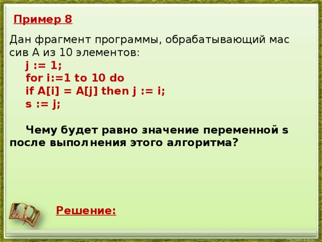 Пример 8 Дан фраг­мент про­грам­мы, об­ра­ба­ты­ва­ю­щий мас­сив А из 10 эле­мен­тов:   j := 1;  for i:=1 tо 10 do  if A[i] = A[j] then j := i;  s := j;    Чему будет равно зна­че­ние пе­ре­мен­ной s после вы­пол­  не­ния этого ал­го­рит­ма? Решение: