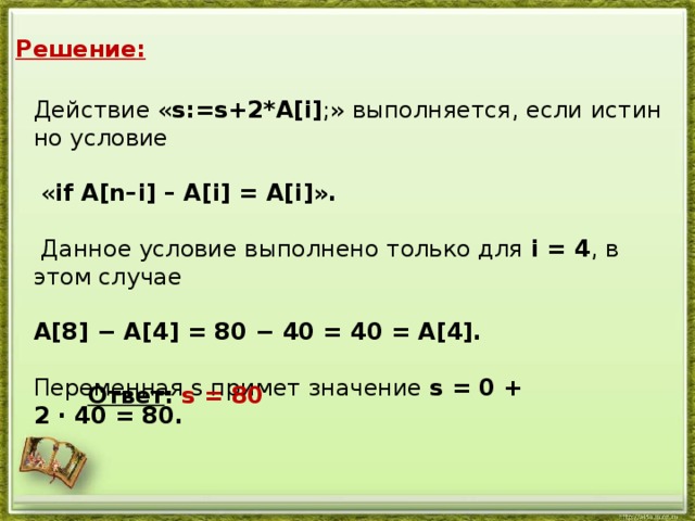 Решение: Дей­ствие « s:=s+2*A[i] ;» вы­пол­ня­ет­ся, если ис­тин­но усло­вие  « if A[n–i] – A[i] = A[i]».   Дан­ное усло­вие вы­пол­не­но толь­ко для i = 4 , в этом слу­чае  A[8] − A[4] = 80 − 40 = 40 = A[4].  Пе­ре­мен­ная s при­мет зна­че­ние s = 0 + 2 · 40 = 80. Ответ : s = 80
