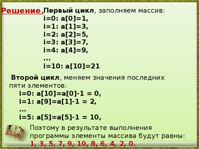 Решение. Первый цикл , заполняем массив:   i=0: a[0]=1,   i=1: a[1]=3,   i=2: a[2]=5,   i=3: a[3]=7, i=4: a[4]=9,    ...   i=10: a[10]=21   Второй цикл , меняем значения последних пяти элементов:    i=0: a[10]=a[0]-1 = 0,    i=1: a[9]=a[1]-1 = 2,    ...    i=5: a[5]=a[5]-1 = 10,   Поэтому в результате выполнения программы элементы массива будут равны: 1, 3, 5, 7, 9, 10, 8, 6, 4, 2, 0. 