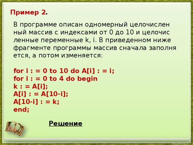 Пример 2 . В про­грам­ме опи­сан од­но­мер­ный це­ло­чис­лен­ный мас­сив с ин­дек­са­ми от 0 до 10 и це­ло­чис­лен­ные пе­ре­мен­ные k, i. В при­ве­ден­ном ниже фраг­мен­те про­грам­мы мас­сив сна­ча­ла за­пол­ня­ет­ся, а потом из­ме­ня­ет­ся:  for i : = 0 to 10 do A[i] : = i; for i : = 0 to 4 do begin k : = A[i]; A[i] : = A[10-i]; A[10-i] : = k; end;  Решение