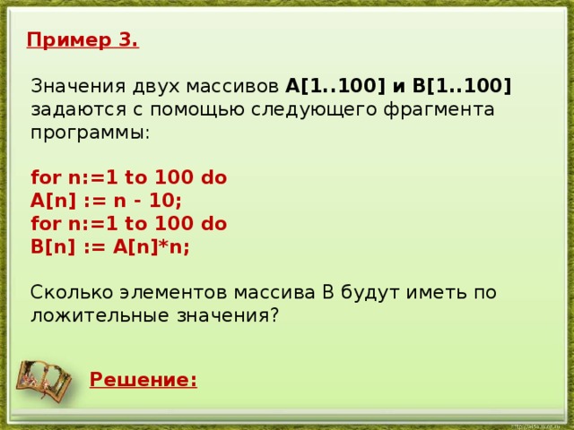 Пример 3. Зна­че­ния двух мас­си­вов A[1..100] и B[1..100] за­да­ют­ся с по­мо­щью сле­ду­ю­ще­го фраг­мен­та про­грам­мы:   for n:=1 to 100 do A[n] := n - 10; for n:=1 to 100 do B[n] := A[n]*n;   Сколь­ко эле­мен­тов мас­си­ва B будут иметь по­ло­жи­тель­ные зна­че­ния? Решение: