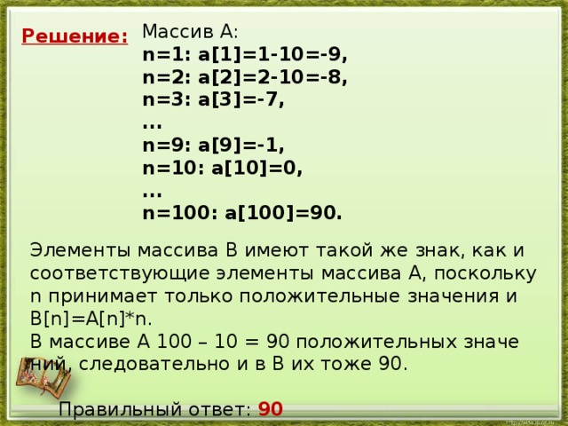 Мас­сив A: n=1: a[1]=1-10=-9, n=2: a[2]=2-10=-8, n=3: a[3]=-7, ... n=9: a[9]=-1, n=10: a[10]=0, ... n=100: a[100]=90. Решение: Эле­мен­ты мас­си­ва B имеют такой же знак, как и со­от­вет­ству­ю­щие эле­мен­ты мас­си­ва A, по­сколь­ку n при­ни­ма­ет толь­ко по­ло­жи­тель­ные зна­че­ния и B[n]=A[n]*n. В мас­си­ве A 100 – 10 = 90 по­ло­жи­тель­ных зна­че­ний, сле­до­ва­тель­но и в B их тоже 90.    Пра­виль­ный ответ: 90
