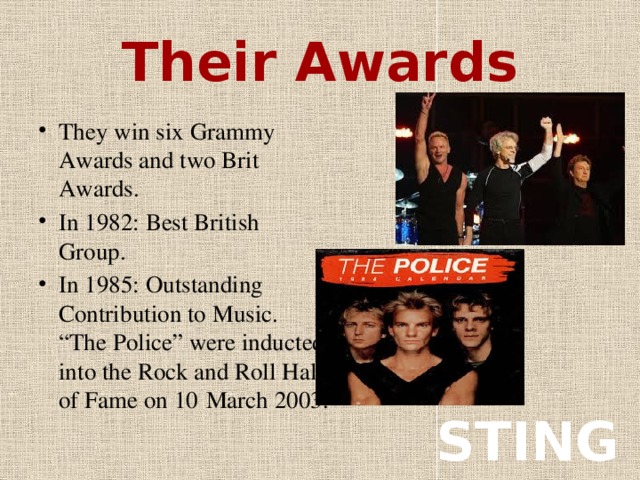 Their Awards They win six Grammy Awards and two Brit Awards. In 1982: Best British Group. In 1985: Outstanding Contribution to Music. “The Police” were inducted into the Rock and Roll Hall of Fame on 10  March 2003. STING