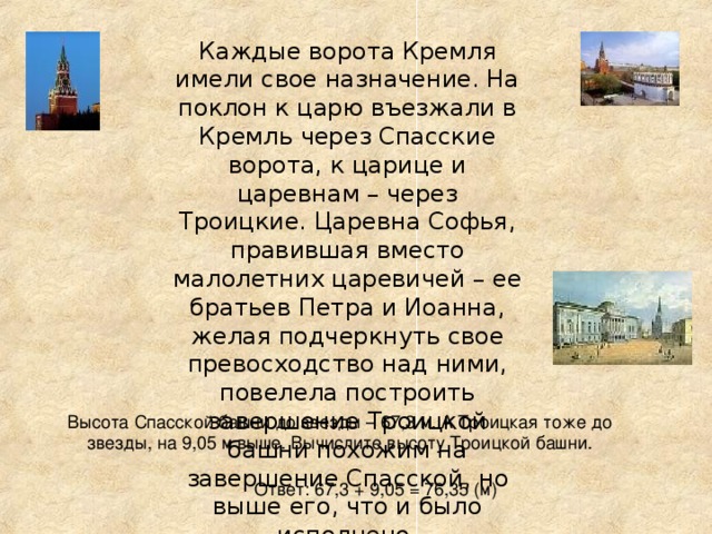 Каждые ворота Кремля имели свое назначение. На поклон к царю въезжали в Кремль через Спасские ворота, к царице и царевнам – через Троицкие. Царевна Софья, правившая вместо малолетних царевичей – ее братьев Петра и Иоанна, желая подчеркнуть свое превосходство над ними, повелела построить завершение Троицкой башни похожим на завершение Спасской, но выше его, что и было исполнено. Высота Спасской башни до звезды – 67,3 м. А Троицкая тоже до звезды, на 9,05 м выше. Вычислите высоту Троицкой башни. Ответ: 67,3 + 9,05 = 76,35 (м)